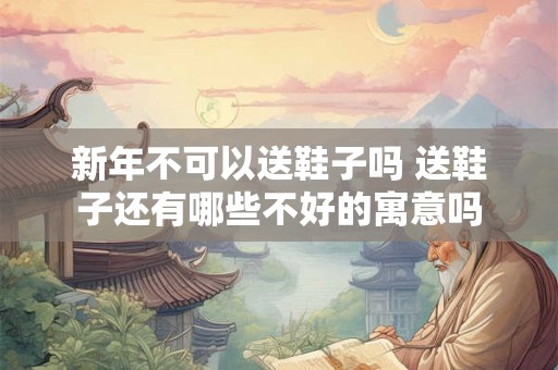 新年不可以送鞋子吗 送鞋子还有哪些不好的寓意吗 新年不可以送鞋子吗 送鞋子还有哪些不好的寓意吗