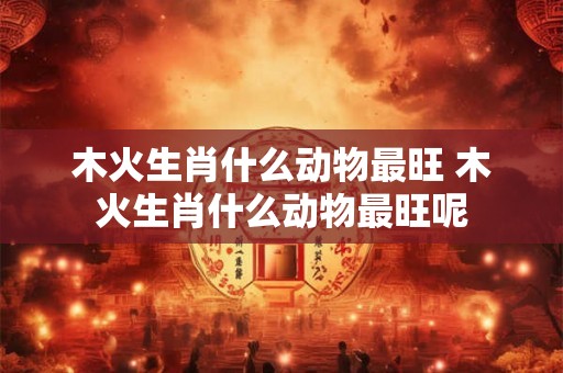 木火生肖什么动物最旺 木火生肖什么动物最旺呢
