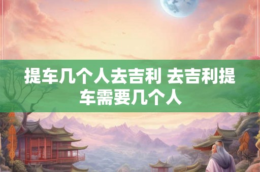 提车几个人去吉利 去吉利提车需要几个人