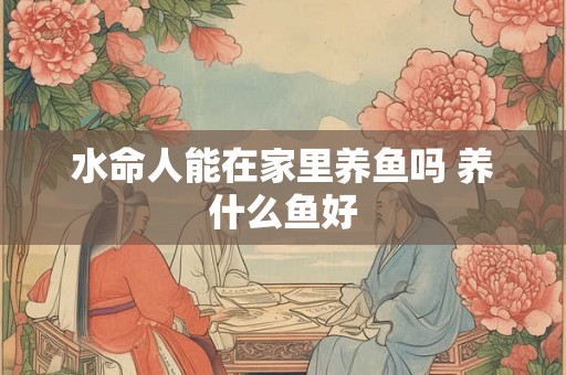 水命人能在家里养鱼吗 养什么鱼好