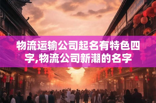 物流运输公司起名有特色四字,物流公司新潮的名字