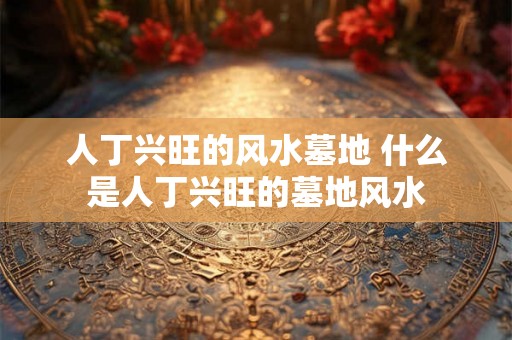 人丁兴旺的风水墓地 什么是人丁兴旺的墓地风水 人丁兴旺的风水墓地 什么是人丁兴旺的墓地风水