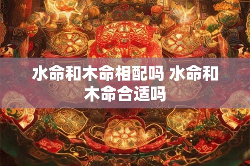 水命和木命相配吗 水命和木命合适吗 水命和木命相配吗 水命和木命合适吗