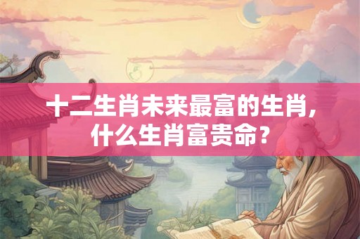 十二生肖未来最富的生肖,什么生肖富贵命？