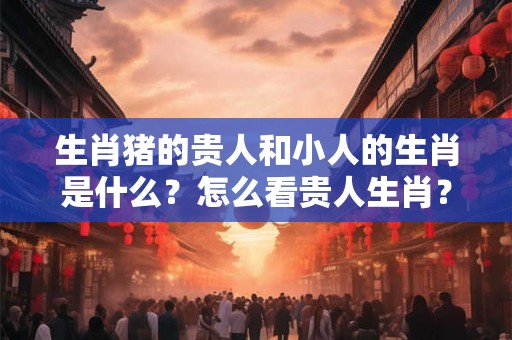 生肖猪的贵人和小人的生肖是什么？怎么看贵人生肖？