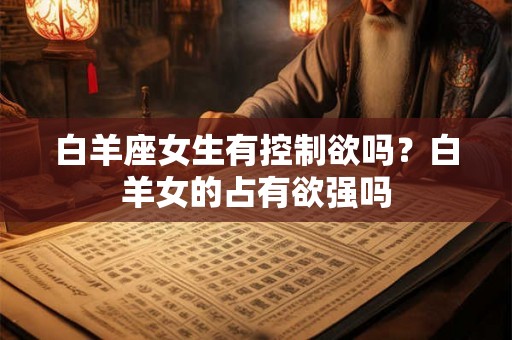 白羊座女生有控制欲吗?白羊女的占有欲强吗 白羊座女生有控制欲吗?白羊女的占有欲强吗