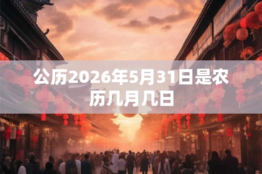 公历2026年5月31日是农历几月几日 公历2026年5月31日是农历几月几日