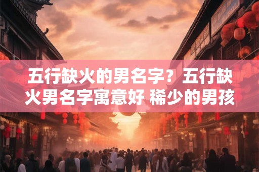 五行缺火的男名字?五行缺火男名字寓意好 稀少的男孩名字 五行缺火的男名字?五行缺火男名字寓意好 稀少的男孩名字