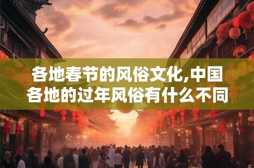 各地春节的风俗文化,中国各地的过年风俗有什么不同？