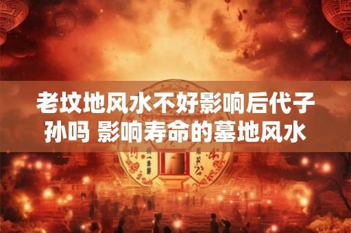 老坟地风水不好影响后代子孙吗 影响寿命的墓地风水