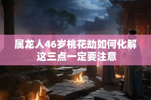 属龙人46岁桃花劫如何化解 这三点一定要注意 属龙人46岁桃花劫如何化解 这三点一定要注意