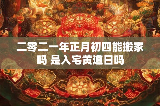 二零二一年正月初四能搬家吗 是入宅黄道日吗
