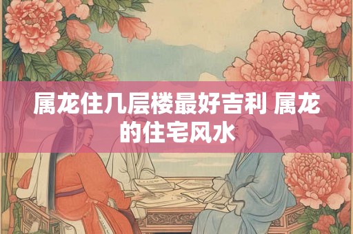 属龙住几层楼最好吉利 属龙的住宅风水