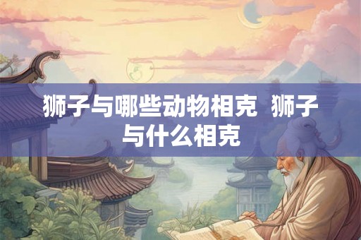 狮子与哪些动物相克  狮子与什么相克