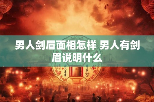 男人剑眉面相怎样 男人有剑眉说明什么