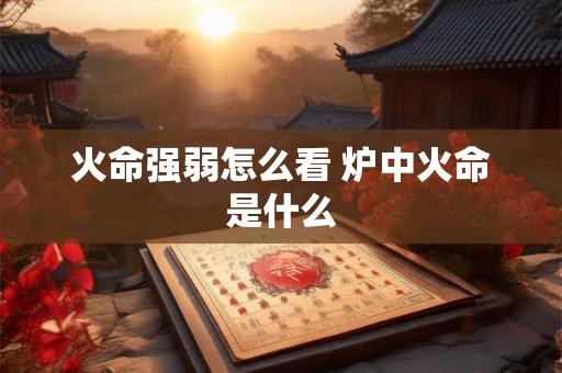 火命强弱怎么看 炉中火命是什么