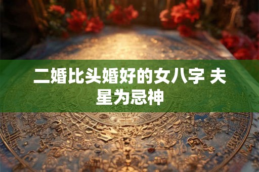 二婚比头婚好的女八字 夫星为忌神