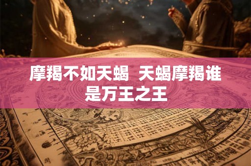 摩羯不如天蝎 天蝎摩羯谁是万王之王 摩羯不如天蝎 天蝎摩羯谁是万王之王