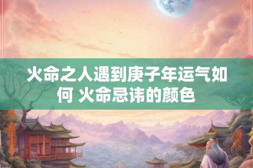 火命之人遇到庚子年运气如何 火命忌讳的颜色 火命之人遇到庚子年运气如何 火命忌讳的颜色