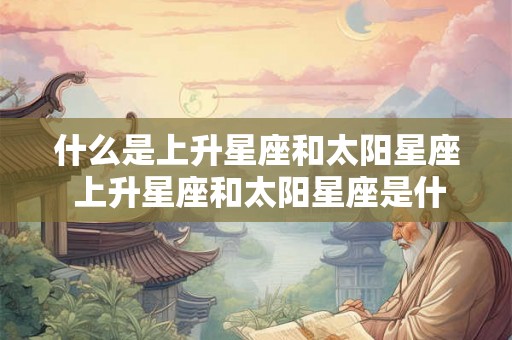 什么是上升星座和太阳星座 上升星座和太阳星座是什么 什么是上升星座和太阳星座 上升星座和太阳星座是什么