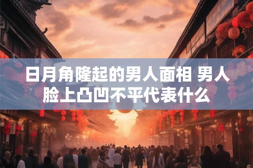 日月角隆起的男人面相 男人脸上凸凹不平代表什么