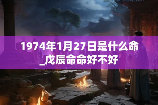 1974年1月27日是什么命_戊辰命命好不好 1974年1月27日是什么命_戊辰命命好不好
