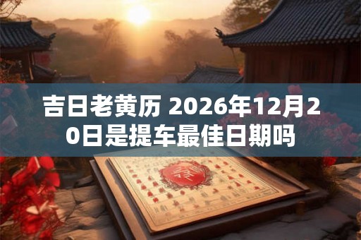 吉日老黄历 2026年12月20日是提车最佳日期吗