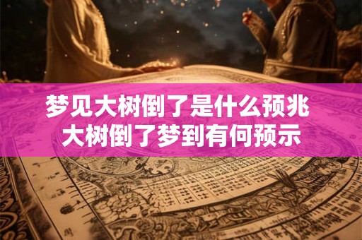 梦见大树倒了是什么预兆 大树倒了梦到有何预示