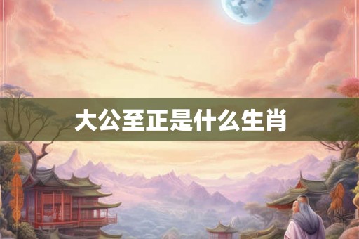 大公至正是什么生肖 大公至正是什么生肖
