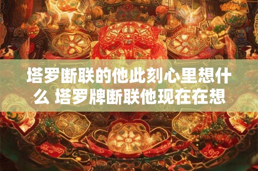 塔罗断联的他此刻心里想什么 塔罗牌断联他现在在想什么