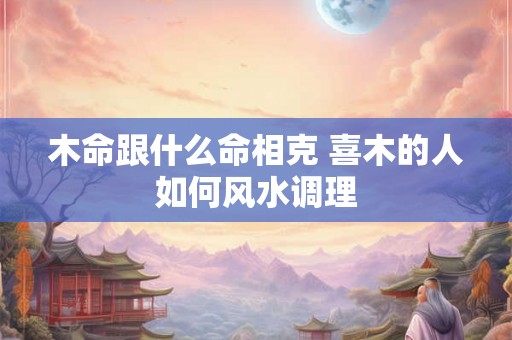 木命跟什么命相克 喜木的人如何风水调理 木命跟什么命相克 喜木的人如何风水调理