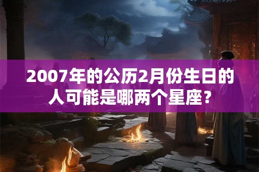2007年的公历2月份生日的人可能是哪两个星座？