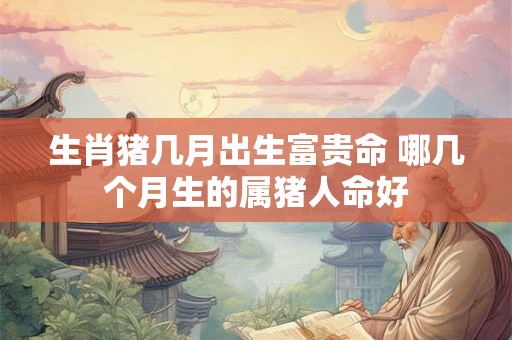 生肖猪几月出生富贵命 哪几个月生的属猪人命好