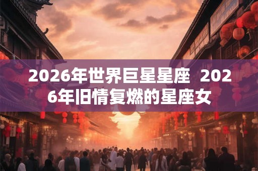 2026年世界巨星星座  2026年旧情复燃的星座女