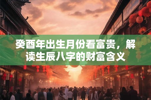 癸酉年出生月份看富贵，解读生辰八字的财富含义