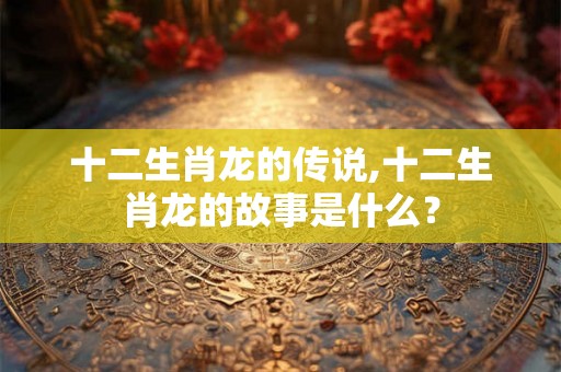 十二生肖龙的传说,十二生肖龙的故事是什么？