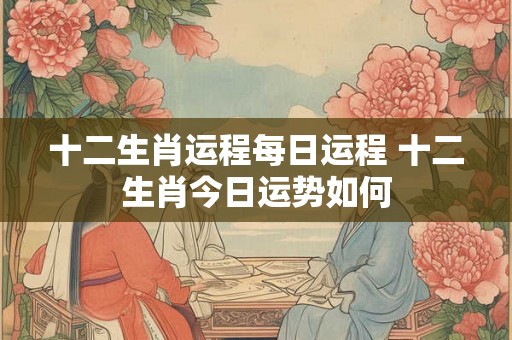 十二生肖运程每日运程 十二生肖今日运势如何