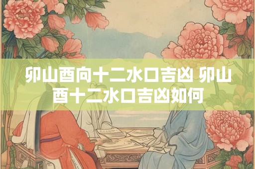 卯山酉向十二水口吉凶 卯山酉十二水口吉凶如何