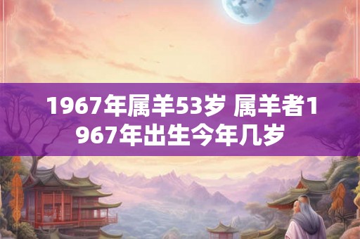 1967年属羊53岁 属羊者1967年出生今年几岁 1967年属羊53岁 属羊者1967年出生今年几岁