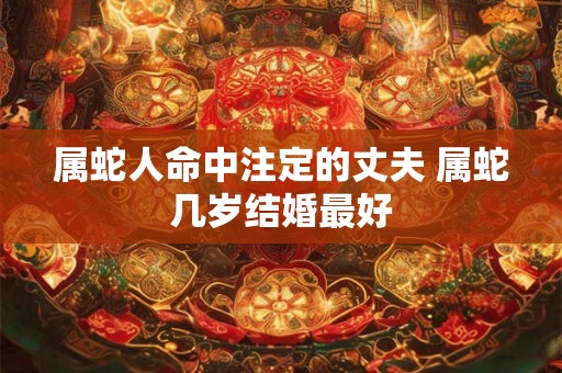 属蛇人命中注定的丈夫 属蛇几岁结婚最好 属蛇人命中注定的丈夫 属蛇几岁结婚最好