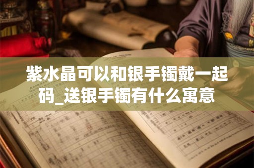紫水晶可以和银手镯戴一起码_送银手镯有什么寓意 紫水晶可以和银手镯戴一起码_送银手镯有什么寓意