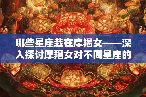哪些星座栽在摩羯女——深入探讨摩羯女对不同星座的吸引力 哪些星座栽在摩羯女——深入探讨摩羯女对不同星座的吸引力