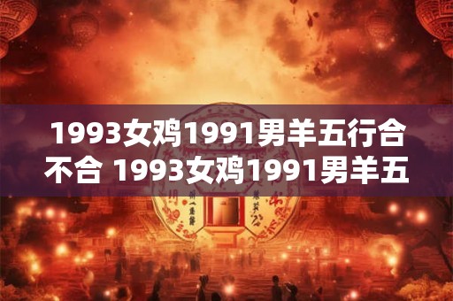 1993女鸡1991男羊五行合不合 1993女鸡1991男羊五行搭配如何 1993女鸡1991男羊五行合不合 1993女鸡1991男羊五行搭配如何