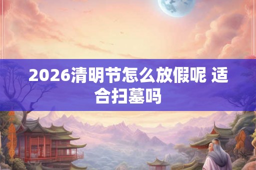 2026清明节怎么放假呢 适合扫墓吗