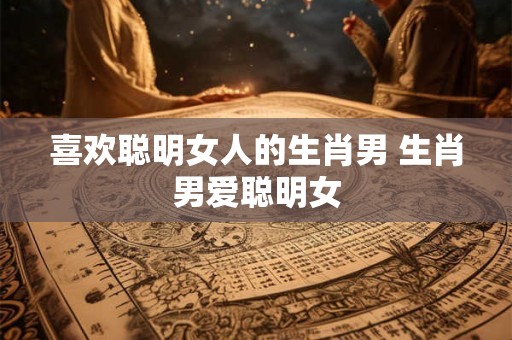 喜欢聪明女人的生肖男 生肖男爱聪明女