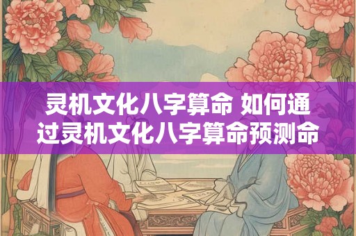 灵机文化八字算命 如何通过灵机文化八字算命预测命运 灵机文化八字算命 如何通过灵机文化八字算命预测命运