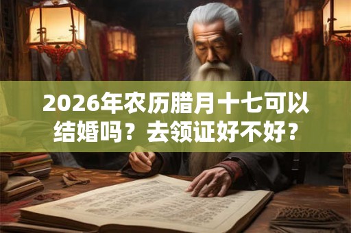 2026年农历腊月十七可以结婚吗？去领证好不好？