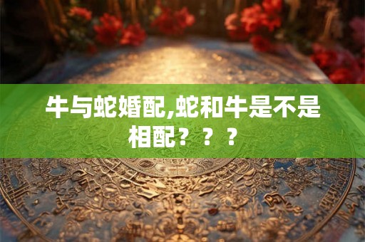 牛与蛇婚配,蛇和牛是不是相配??? 牛与蛇婚配,蛇和牛是不是相配???