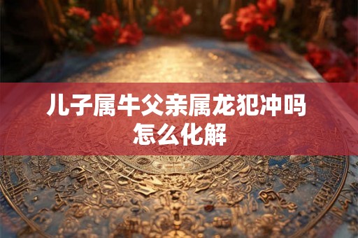 儿子属牛父亲属龙犯冲吗 怎么化解