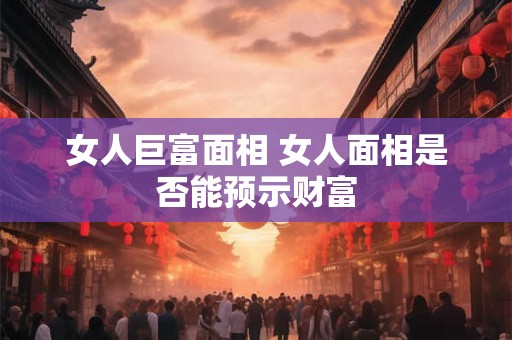 女人巨富面相 女人面相是否能预示财富